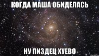 когда маша обиделась ну пиздец хуево