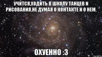 учится,ходить в школу танцев и рисования,не думая о контакте и о нем. охуенно :3