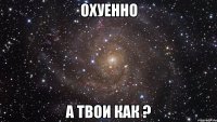 охуенно а твои как ?