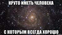 круто иметь человека с которым всегда хорошо