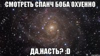 смотреть спанч боба охуенно да,насть? :d