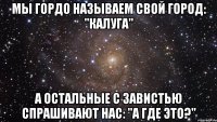 мы гордо называем свой город: "калуга" а остальные с завистью спрашивают нас: "а где это?"