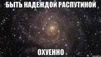 быть надеждой распутиной охуенно