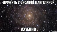 дружить с оксаной и ангелиной ахуенно