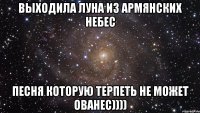 выходила луна из армянских небес песня которую терпеть не может ованес))))