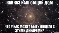 кавказ наш общий дом что у нас может быть общего с этими дикарями?