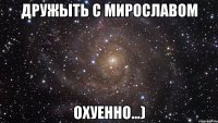 дружыть с мирославом охуенно...)