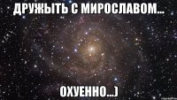 дружыть с мирославом... охуенно...)