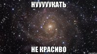 нууууукать не красиво