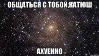 общаться с тобой,катюш ахуенно