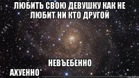 любить свою девушку как не любит ни кто другой невъебенно ахуенно*__________________*