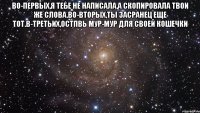 во-первых,я тебе не написала,а скопировала твои же слова.во-вторых,ты засранец еще тот.в-третьих,остпвь мур-мур для своей кошечки 