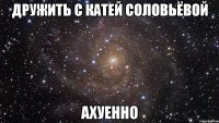 дружить с катей соловьёвой ахуенно