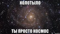 колотыло ты просто космос