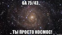 6а 75/42.. .. ты просто космос!