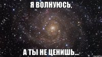 я волнуюсь, а ты не ценишь...