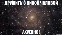 дружить с викой чаловой ахуенно!