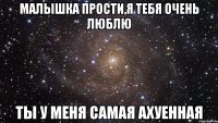 малышка прости,я тебя очень люблю ты у меня самая ахуенная