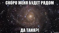 скоро женя будет рядом да таня?!