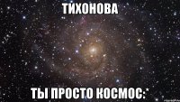 тихонова ты просто космос:*