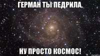 герман ты педрила, ну просто космос!