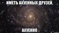 иметь ахуенных друзей, ахуенно