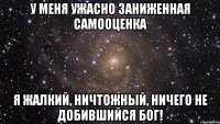 у меня ужасно заниженная самооценка я жалкий, ничтожный, ничего не добившийся бог!