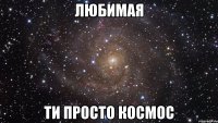 любимая ти просто космос