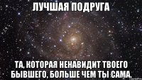 лучшая подруга та, которая ненавидит твоего бывшего, больше чем ты сама.