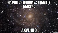 научится новому элементу быстро ахуенно