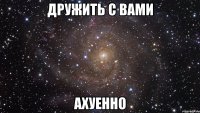 дружить с вами ахуенно