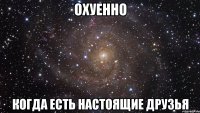 охуенно когда есть настоящие друзья