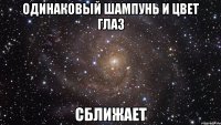 одинаковый шампунь и цвет глаз сближает