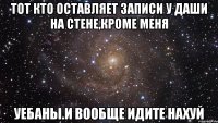 тот кто оставляет записи у даши на стене,кроме меня уебаны.и вообще идите нахуй