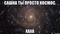 сашка ты просто космос. хаха