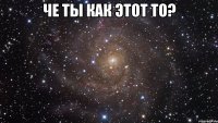 че ты как этот то? 