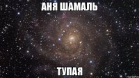 аня шамаль тупая