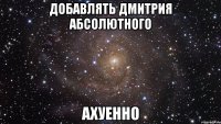 добавлять дмитрия абсолютного ахуенно