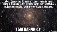 сейчас девочки в 10 лет ищут себе парней и пьют пиво. а я в свои 10 лет жевала хуббу бубу и клеила подорожник на разбитые от асфальта коленки.. (баглайчик.)*