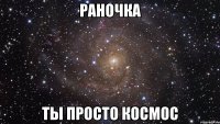 раночка ты просто космос