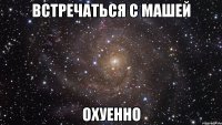 встречаться с машей охуенно