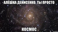 алёшка денисенко, ты просто космос