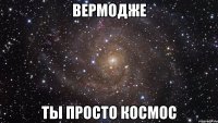 вермодже ты просто космос