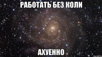 работать без коли ахуенно