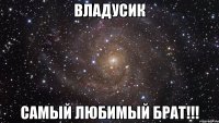 владусик самый любимый брат!!!