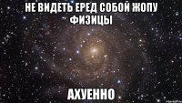 не видеть еред собой жопу физицы ахуенно