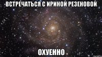 встречаться с ириной резеновой охуенно