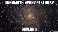 обнимать ирину резенову охуенно