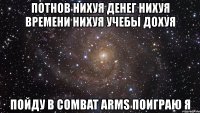 потнов нихуя денег нихуя времени нихуя учебы дохуя пойду в combat arms поиграю я