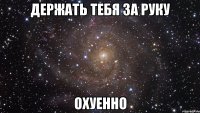 держать тебя за руку охуенно